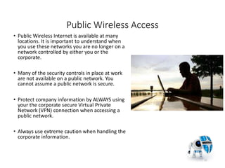 Public Wireless Access
• Public Wireless Internet is available at many
locations. It is important to understand when
you use these networks you are no longer on a
network controlled by either you or the
corporate.
• Many of the security controls in place at work
are not available on a public network. You
cannot assume a public network is secure.
• Protect company information by ALWAYS using
your the corporate secure Virtual Private
Network (VPN) connection when accessing a
public network.
• Always use extreme caution when handling the
corporate information.
17
 