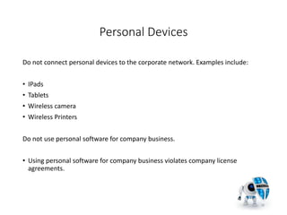 Personal Devices
Do not connect personal devices to the corporate network. Examples include:
• IPads
• Tablets
• Wireless camera
• Wireless Printers
Do not use personal software for company business.
• Using personal software for company business violates company license
agreements.
18
 