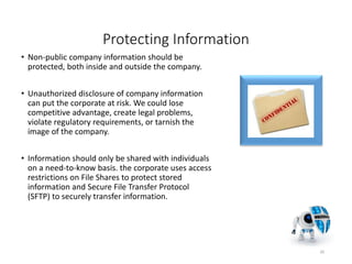 Protecting Information
• Non-public company information should be
protected, both inside and outside the company.
• Unauthorized disclosure of company information
can put the corporate at risk. We could lose
competitive advantage, create legal problems,
violate regulatory requirements, or tarnish the
image of the company.
• Information should only be shared with individuals
on a need-to-know basis. the corporate uses access
restrictions on File Shares to protect stored
information and Secure File Transfer Protocol
(SFTP) to securely transfer information.
20
 