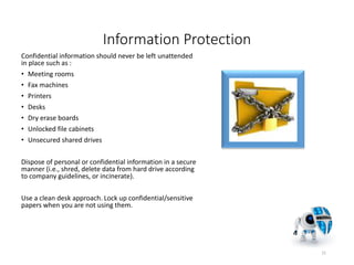 Information Protection
Confidential information should never be left unattended
in place such as :
• Meeting rooms
• Fax machines
• Printers
• Desks
• Dry erase boards
• Unlocked file cabinets
• Unsecured shared drives
Dispose of personal or confidential information in a secure
manner (i.e., shred, delete data from hard drive according
to company guidelines, or incinerate).
Use a clean desk approach. Lock up confidential/sensitive
papers when you are not using them.
21
 