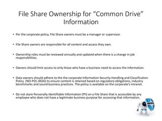 File Share Ownership for “Common Drive”
Information
• Per the corporate policy, File Share owners must be a manager or supervisor.
• File Share owners are responsible for all content and access they own.
• Ownership roles must be reviewed annually and updated when there is a change in job
responsibilities.
• Owners should limit access to only those who have a business need to access the information.
• Data owners should adhere to the the corporate Information Security Handling and Classification
Policy (NO-POL-0026) to ensure content is retained based on regulatory obligations, industry
benchmarks and sound business practices. The policy is available on the corporate’s intranet.
• Do not store Personally Identifiable Information (PII) on a File Share that is accessible by any
employee who does not have a legitimate business purpose for accessing that information.
22
 