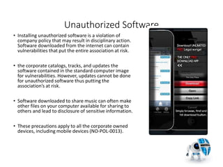 Unauthorized Software
• Installing unauthorized software is a violation of
company policy that may result in disciplinary action.
Software downloaded from the internet can contain
vulnerabilities that put the entire association at risk.
• the corporate catalogs, tracks, and updates the
software contained in the standard computer image
for vulnerabilities. However, updates cannot be done
for unauthorized software thus putting the
association’s at risk.
• Software downloaded to share music can often make
other files on your computer available for sharing to
others and lead to disclosure of sensitive information.
• These precautions apply to all the corporate owned
devices, including mobile devices (NO-POL-0013).
23
 