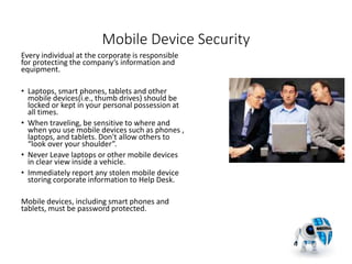 Mobile Device Security
Every individual at the corporate is responsible
for protecting the company’s information and
equipment.
• Laptops, smart phones, tablets and other
mobile devices(i.e., thumb drives) should be
locked or kept in your personal possession at
all times.
• When traveling, be sensitive to where and
when you use mobile devices such as phones ,
laptops, and tablets. Don't allow others to
“look over your shoulder”.
• Never Leave laptops or other mobile devices
in clear view inside a vehicle.
• Immediately report any stolen mobile device
storing corporate information to Help Desk.
Mobile devices, including smart phones and
tablets, must be password protected.
24
 