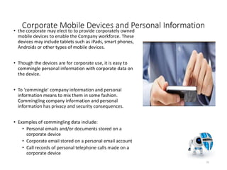 Corporate Mobile Devices and Personal Information
• the corporate may elect to to provide corporately owned
mobile devices to enable the Company workforce. These
devices may include tablets such as iPads, smart phones,
Androids or other types of mobile devices.
• Though the devices are for corporate use, it is easy to
commingle personal information with corporate data on
the device.
• To ‘commingle’ company information and personal
information means to mix them in some fashion.
Commingling company information and personal
information has privacy and security consequences.
• Examples of commingling data include:
• Personal emails and/or documents stored on a
corporate device
• Corporate email stored on a personal email account
• Call records of personal telephone calls made on a
corporate device
25
 