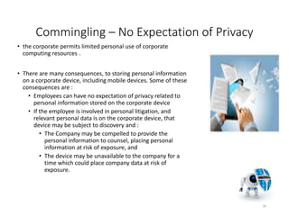 Commingling – No Expectation of Privacy
• the corporate permits limited personal use of corporate
computing resources .
• There are many consequences, to storing personal information
on a corporate device, including mobile devices. Some of these
consequences are :
• Employees can have no expectation of privacy related to
personal information stored on the corporate device
• If the employee is involved in personal litigation, and
relevant personal data is on the corporate device, that
device may be subject to discovery and :
• The Company may be compelled to provide the
personal information to counsel, placing personal
information at risk of exposure, and
• The device may be unavailable to the company for a
time which could place company data at risk of
exposure.
26
 