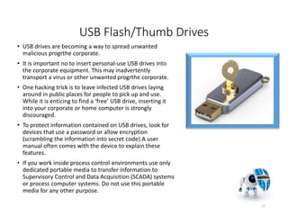 USB Flash/Thumb Drives
• USB drives are becoming a way to spread unwanted
malicious progrthe corporate.
• It is important no to insert personal-use USB drives into
the corporate equipment. This may inadvertently
transport a virus or other unwanted progrthe corporate.
• One hacking trick is to leave infected USB drives laying
around in public places for people to pick up and use.
While it is enticing to find a ‘free’ USB drive, inserting it
into your corporate or home computer is strongly
discouraged.
• To protect information contained on USB drives, look for
devices that use a password or allow encryption
(scrambling the information into secret code).A user
manual often comes with the device to explain these
features.
• If you work inside process control environments use only
dedicated portable media to transfer information to
Supervisory Control and Data Acquisition (SCADA) systems
or process computer systems. Do not use this portable
media for any other purpose.
27
 