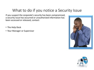 What to do if you notice a Security Issue
If you suspect the corporate’s security has been compromised,
a security issue has occurred or unauthorized information has
been accessed or released, contact:
• The Help Desk
• Your Manager or Supervisor
28
 