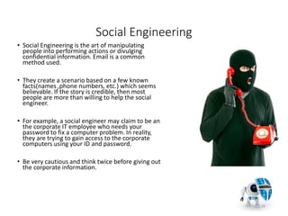 Social Engineering
• Social Engineering is the art of manipulating
people into performing actions or divulging
confidential information. Email is a common
method used.
• They create a scenario based on a few known
facts(names ,phone numbers, etc.) which seems
believable. If the story is credible, then most
people are more than willing to help the social
engineer.
• For example, a social engineer may claim to be an
the corporate IT employee who needs your
password to fix a computer problem. In reality,
they are trying to gain access to the corporate
computers using your ID and password.
• Be very cautious and think twice before giving out
the corporate information.
29
 