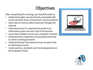 Objectives
3
After completing this training, you should be able to:
• Understand cyber security threats associated with
email and other forms of electronic communications
• Learn tips on how to safely maneuver through the
internet
• Understand why it is important to protect our
information assets and your role in the process
• Learn how to better secure your computer and data
• Understand the importance of passwords and how
to create a strong password
• Understand how international travel can pose risks
to information assets
• Locate policies, standards and travel preparation on
the Employee Portal
 