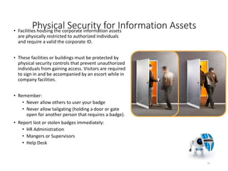 Physical Security for Information Assets• Facilities housing the corporate information assets
are physically restricted to authorized individuals
and require a valid the corporate ID.
• These facilities or buildings must be protected by
physical security controls that prevent unauthorized
individuals from gaining access. Visitors are required
to sign in and be accompanied by an escort while in
company facilities.
• Remember:
• Never allow others to user your badge
• Never allow tailgating (holding a door or gate
open for another person that requires a badge).
• Report lost or stolen badges immediately:
• HR Administration
• Mangers or Supervisors
• Help Desk
31
 