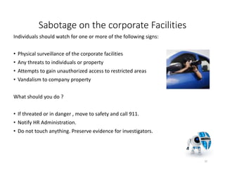Sabotage on the corporate Facilities
Individuals should watch for one or more of the following signs:
• Physical surveillance of the corporate facilities
• Any threats to individuals or property
• Attempts to gain unauthorized access to restricted areas
• Vandalism to company property
What should you do ?
• If threated or in danger , move to safety and call 911.
• Notify HR Administration.
• Do not touch anything. Preserve evidence for investigators.
32
 
