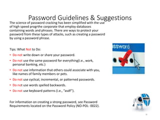 Password Guidelines & Suggestions
The science of password cracking has been simplified with the use
of high speed progrthe corporate that employ databases
containing words and phrases. There are ways to protect your
password from these types of attacks, such as creating a password
by using a password phrase.
Tips: What Not to Do:
• Do not write down or share your password.
• Do not use the same password for everything(i.e., work,
personal banking, etc.)
• Do not use information that others could associate with you,
like names of family members or pets.
• Do not use cyclical, incremental, or patterned passwords.
• Do not use words spelled backwards.
• Do not use keyboard patterns (i.e., “asdf”).
For information on creating a strong password, see Password
Requirements located on the Password Policy (NO-POL- 0022).
36
 