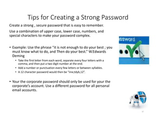 Tips for Creating a Strong Password
Create a strong , secure password that is easy to remember.
Use a combination of upper case, lower case, numbers, and
special characters to make your password complex.
• Example: Use the phrase "it is not enough to do your best ; you
must know what to do, and Then do your best.” W.Edwards
Deming
• Take the first letter from each word, separate every four letters with a
comma, and then put a two digit number at the end.
• Add a number or punctuation every few letters or between syllables.
• A 12 character password would then be “iine,tdyb,12”.
• Your the corporate password should only be used for your the
corporate’s account. Use a different password for all personal
email accounts.
37
 