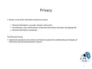 Privacy
• Privacy is a set of fair information practices to ensure:
• Personal information is accurate, relevant, and current.
• All collections, uses, and disclosures of personal information are known and appropriate.
• Personal information is protected.
The Policy for Privacy:
• Implements procedures and controls at all levels to protect the confidentiality and integrity of
information stored and processed on systems.
38
 