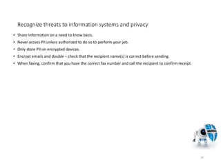 Recognize threats to information systems and privacy
• Share information on a need to know basis.
• Never access PII unless authorized to do so to perform your job.
• Only store PII on encrypted devices.
• Encrypt emails and double – check that the recipient name(s) is correct before sending.
• When faxing, confirm that you have the correct fax number and call the recipient to confirm receipt.
40
 