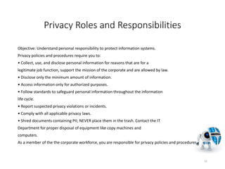 Privacy Roles and Responsibilities
Objective: Understand personal responsibility to protect information systems.
Privacy policies and procedures require you to:
• Collect, use, and disclose personal information for reasons that are for a
legitimate job function, support the mission of the corporate and are allowed by law.
• Disclose only the minimum amount of information.
• Access information only for authorized purposes.
• Follow standards to safeguard personal information throughout the information
life cycle.
• Report suspected privacy violations or incidents.
• Comply with all applicable privacy laws.
• Shred documents containing PII; NEVER place them in the trash. Contact the IT
Department for proper disposal of equipment like copy machines and
computers.
As a member of the the corporate workforce, you are responsible for privacy policies and procedures.
41
 