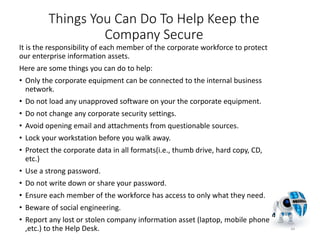 Things You Can Do To Help Keep the
Company Secure
It is the responsibility of each member of the corporate workforce to protect
our enterprise information assets.
Here are some things you can do to help:
• Only the corporate equipment can be connected to the internal business
network.
• Do not load any unapproved software on your the corporate equipment.
• Do not change any corporate security settings.
• Avoid opening email and attachments from questionable sources.
• Lock your workstation before you walk away.
• Protect the corporate data in all formats(i.e., thumb drive, hard copy, CD,
etc.)
• Use a strong password.
• Do not write down or share your password.
• Ensure each member of the workforce has access to only what they need.
• Beware of social engineering.
• Report any lost or stolen company information asset (laptop, mobile phone
,etc.) to the Help Desk. 44
 