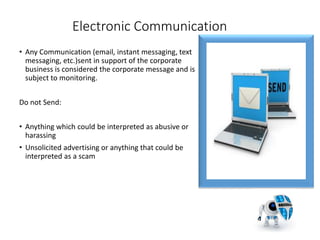 Electronic Communication
• Any Communication (email, instant messaging, text
messaging, etc.)sent in support of the corporate
business is considered the corporate message and is
subject to monitoring.
Do not Send:
• Anything which could be interpreted as abusive or
harassing
• Unsolicited advertising or anything that could be
interpreted as a scam
5
 