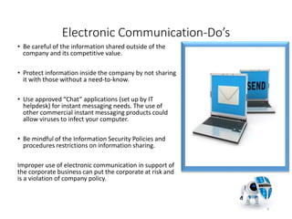 Electronic Communication-Do’s
• Be careful of the information shared outside of the
company and its competitive value.
• Protect information inside the company by not sharing
it with those without a need-to-know.
• Use approved “Chat” applications (set up by IT
helpdesk) for instant messaging needs. The use of
other commercial instant messaging products could
allow viruses to infect your computer.
• Be mindful of the Information Security Policies and
procedures restrictions on information sharing.
Improper use of electronic communication in support of
the corporate business can put the corporate at risk and
is a violation of company policy.
6
 