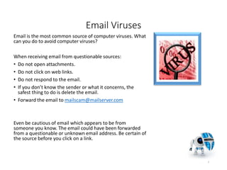 Email Viruses
Email is the most common source of computer viruses. What
can you do to avoid computer viruses?
When receiving email from questionable sources:
• Do not open attachments.
• Do not click on web links.
• Do not respond to the email.
• If you don’t know the sender or what it concerns, the
safest thing to do is delete the email.
• Forward the email to mailscam@mailserver.com
Even be cautious of email which appears to be from
someone you know. The email could have been forwarded
from a questionable or unknown email address. Be certain of
the source before you click on a link.
7
 
