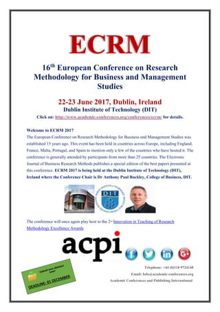 16th
European Conference on Research
Methodology for Business and Management
Studies
22-23 June 2017, Dublin, Ireland
Dublin Institute of Technology (DIT)
Click on: http://www.academic-conferences.org/conferences/ecrm/ for details.
Welcome to ECRM 2017
The European Conference on Research Methodology for Business and Management Studies was
established 15 years ago. This event has been held in countries across Europe, including England,
France, Malta, Portugal, and Spain to mention only a few of the countries who have hosted it. The
conference is generally attended by participants from more than 25 countries. The Electronic
Journal of Business Research Methods publishes a special edition of the best papers presented at
this conference. ECRM 2017 is being held at the Dublin Institute of Technology (DIT),
Ireland where the Conference Chair is Dr Anthony Paul Buckley, College of Business, DIT.
The conference will once again play host to the 2nd
Innovation in Teaching of Research
Methodology Excellence Awards
Telephone: +44 (0)118 9724148
Email: Info@academic-conferences.org
Academic Conferences and Publishing International
 