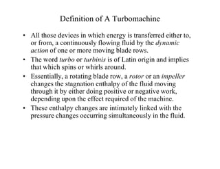 Definition of A Turbomachine
‡ All those devices in which energy is transferred either to,
or from, a continuously flowing fluid by the dynamic
action of one or more moving blade rows.
‡ The word turbo or turbinis is of Latin origin and implies
that which spins or whirls around.
‡ Essentially, a rotating blade row, a rotor or an impeller
changes the stagnation enthalpy of the fluid moving
through it by either doing positive or negative work,
depending upon the effect required of the machine.
‡ These enthalpy changes are intimately linked with the
pressure changes occurring simultaneously in the fluid.
 