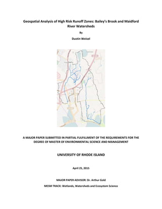 Geospatial Analysis of High Risk Runoff Zones: Bailey’s Brook and Maidford
River Watersheds
By
Dustin Weisel
A MAJOR PAPER SUBMITTED IN PARTIAL FULFILLMENT OF THE REQUIREMENTS FOR THE
DEGREE OF MASTER OF ENVIRONMENTAL SCIENCE AND MANAGEMENT
UNIVERSITY OF RHODE ISLAND
April 25, 2015
MAJOR PAPER ADVISOR: Dr. Arthur Gold
MESM TRACK: Wetlands, Watersheds and Ecosystem Science
 