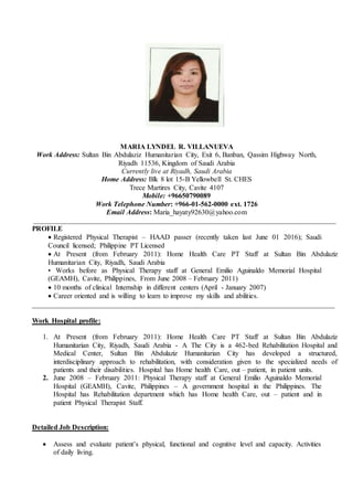 MARIA LYNDEL R. VILLANUEVA
Work Address: Sultan Bin Abdulaziz Humanitarian City, Exit 6, Banban, Qassim Highway North,
Riyadh 11536, Kingdom of Saudi Arabia
Currently live at Riyadh, Saudi Arabia
Home Address: Blk 8 lot 15-B Yellowbell St. CHES
Trece Martires City, Cavite 4107
Mobile: +96650790089
Work Telephone Number: +966-01-562-0000 ext. 1726
Email Address: Maria_hayaty92630@yahoo.com
_____________________________________________________________________________________
PROFILE
 Registered Physical Therapist – HAAD passer (recently taken last June 01 2016); Saudi
Council licensed; Philippine PT Licensed
 At Present (from February 2011): Home Health Care PT Staff at Sultan Bin Abdulaziz
Humanitarian City, Riyadh, Saudi Arabia
• Works before as Physical Therapy staff at General Emilio Aguinaldo Memorial Hospital
(GEAMH), Cavite, Philippines, From June 2008 – February 2011)
 10 months of clinical Internship in different centers (April - January 2007)
 Career oriented and is willing to learn to improve my skills and abilities.
_____________________________________________________________________________________
Work Hospital profile:
1. At Present (from February 2011): Home Health Care PT Staff at Sultan Bin Abdulaziz
Humanitarian City, Riyadh, Saudi Arabia - A The City is a 462-bed Rehabilitation Hospital and
Medical Center, Sultan Bin Abdulaziz Humanitarian City has developed a structured,
interdisciplinary approach to rehabilitation, with consideration given to the specialized needs of
patients and their disabilities. Hospital has Home health Care, out – patient, in patient units.
2. June 2008 – February 2011: Physical Therapy staff at General Emilio Aguinaldo Memorial
Hospital (GEAMH), Cavite, Philippines – A government hospital in the Philippines. The
Hospital has Rehabilitation department which has Home health Care, out – patient and in
patient Physical Therapist Staff.
Detailed Job Description:
 Assess and evaluate patient’s physical, functional and cognitive level and capacity. Activities
of daily living.
 