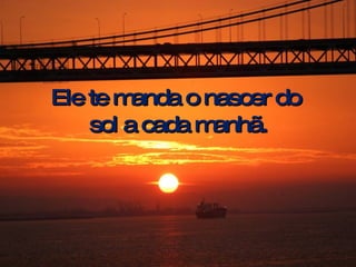 Ele te manda o nascer do  sol a cada manhã. 