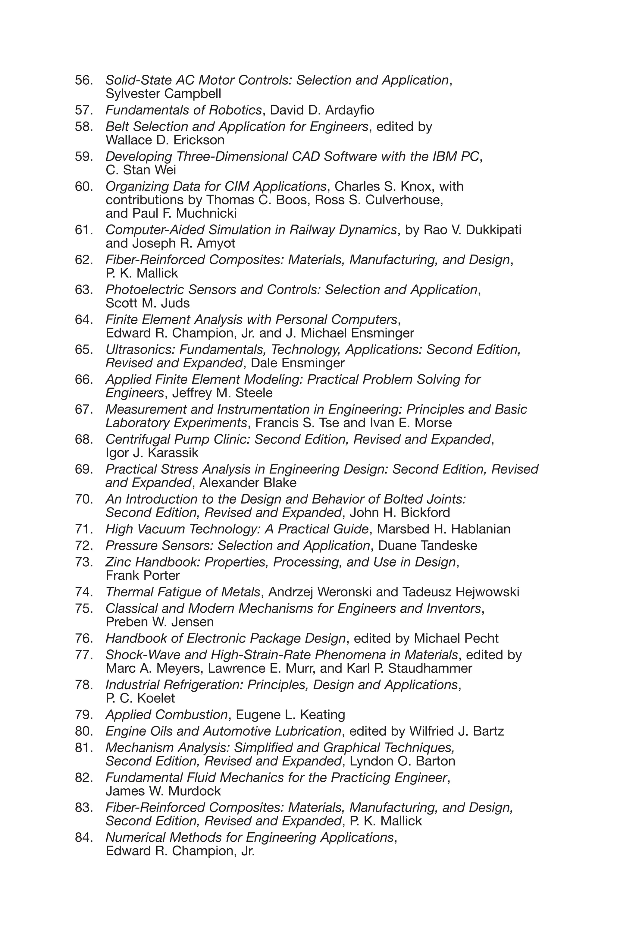 56. Solid-State AC Motor Controls: Selection and Application,
Sylvester Campbell
57. Fundamentals of Robotics, David D. Ardayfio
58. Belt Selection and Application for Engineers, edited by
Wallace D. Erickson
59. Developing Three-Dimensional CAD Software with the IBM PC,
C. Stan Wei
60. Organizing Data for CIM Applications, Charles S. Knox, with
contributions by Thomas C. Boos, Ross S. Culverhouse,
and Paul F. Muchnicki
61. Computer-Aided Simulation in Railway Dynamics, by Rao V. Dukkipati
and Joseph R. Amyot
62. Fiber-Reinforced Composites: Materials, Manufacturing, and Design,
P. K. Mallick
63. Photoelectric Sensors and Controls: Selection and Application,
Scott M. Juds
64. Finite Element Analysis with Personal Computers,
Edward R. Champion, Jr. and J. Michael Ensminger
65. Ultrasonics: Fundamentals, Technology, Applications: Second Edition,
Revised and Expanded, Dale Ensminger
66. Applied Finite Element Modeling: Practical Problem Solving for
Engineers, Jeffrey M. Steele
67. Measurement and Instrumentation in Engineering: Principles and Basic
Laboratory Experiments, Francis S. Tse and Ivan E. Morse
68. Centrifugal Pump Clinic: Second Edition, Revised and Expanded,
Igor J. Karassik
69. Practical Stress Analysis in Engineering Design: Second Edition, Revised
and Expanded, Alexander Blake
70. An Introduction to the Design and Behavior of Bolted Joints:
Second Edition, Revised and Expanded, John H. Bickford
71. High Vacuum Technology: A Practical Guide, Marsbed H. Hablanian
72. Pressure Sensors: Selection and Application, Duane Tandeske
73. Zinc Handbook: Properties, Processing, and Use in Design,
Frank Porter
74. Thermal Fatigue of Metals, Andrzej Weronski and Tadeusz Hejwowski
75. Classical and Modern Mechanisms for Engineers and Inventors,
Preben W. Jensen
76. Handbook of Electronic Package Design, edited by Michael Pecht
77. Shock-Wave and High-Strain-Rate Phenomena in Materials, edited by
Marc A. Meyers, Lawrence E. Murr, and Karl P. Staudhammer
78. Industrial Refrigeration: Principles, Design and Applications,
P. C. Koelet
79. Applied Combustion, Eugene L. Keating
80. Engine Oils and Automotive Lubrication, edited by Wilfried J. Bartz
81. Mechanism Analysis: Simplified and Graphical Techniques,
Second Edition, Revised and Expanded, Lyndon O. Barton
82. Fundamental Fluid Mechanics for the Practicing Engineer,
James W. Murdock
83. Fiber-Reinforced Composites: Materials, Manufacturing, and Design,
Second Edition, Revised and Expanded, P. K. Mallick
84. Numerical Methods for Engineering Applications,
Edward R. Champion, Jr.
 