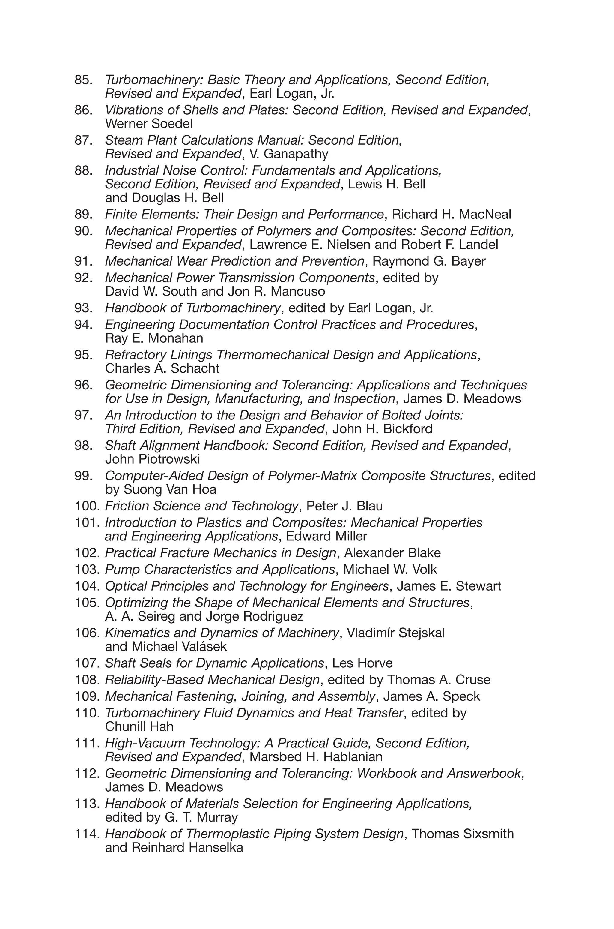85. Turbomachinery: Basic Theory and Applications, Second Edition,
Revised and Expanded, Earl Logan, Jr.
86. Vibrations of Shells and Plates: Second Edition, Revised and Expanded,
Werner Soedel
87. Steam Plant Calculations Manual: Second Edition,
Revised and Expanded, V. Ganapathy
88. Industrial Noise Control: Fundamentals and Applications,
Second Edition, Revised and Expanded, Lewis H. Bell
and Douglas H. Bell
89. Finite Elements: Their Design and Performance, Richard H. MacNeal
90. Mechanical Properties of Polymers and Composites: Second Edition,
Revised and Expanded, Lawrence E. Nielsen and Robert F. Landel
91. Mechanical Wear Prediction and Prevention, Raymond G. Bayer
92. Mechanical Power Transmission Components, edited by
David W. South and Jon R. Mancuso
93. Handbook of Turbomachinery, edited by Earl Logan, Jr.
94. Engineering Documentation Control Practices and Procedures,
Ray E. Monahan
95. Refractory Linings Thermomechanical Design and Applications,
Charles A. Schacht
96. Geometric Dimensioning and Tolerancing: Applications and Techniques
for Use in Design, Manufacturing, and Inspection, James D. Meadows
97. An Introduction to the Design and Behavior of Bolted Joints:
Third Edition, Revised and Expanded, John H. Bickford
98. Shaft Alignment Handbook: Second Edition, Revised and Expanded,
John Piotrowski
99. Computer-Aided Design of Polymer-Matrix Composite Structures, edited
by Suong Van Hoa
100. Friction Science and Technology, Peter J. Blau
101. Introduction to Plastics and Composites: Mechanical Properties
and Engineering Applications, Edward Miller
102. Practical Fracture Mechanics in Design, Alexander Blake
103. Pump Characteristics and Applications, Michael W. Volk
104. Optical Principles and Technology for Engineers, James E. Stewart
105. Optimizing the Shape of Mechanical Elements and Structures,
A. A. Seireg and Jorge Rodriguez
106. Kinematics and Dynamics of Machinery, Vladimír Stejskal
and Michael Valásek
107. Shaft Seals for Dynamic Applications, Les Horve
108. Reliability-Based Mechanical Design, edited by Thomas A. Cruse
109. Mechanical Fastening, Joining, and Assembly, James A. Speck
110. Turbomachinery Fluid Dynamics and Heat Transfer, edited by
Chunill Hah
111. High-Vacuum Technology: A Practical Guide, Second Edition,
Revised and Expanded, Marsbed H. Hablanian
112. Geometric Dimensioning and Tolerancing: Workbook and Answerbook,
James D. Meadows
113. Handbook of Materials Selection for Engineering Applications,
edited by G. T. Murray
114. Handbook of Thermoplastic Piping System Design, Thomas Sixsmith
and Reinhard Hanselka
 