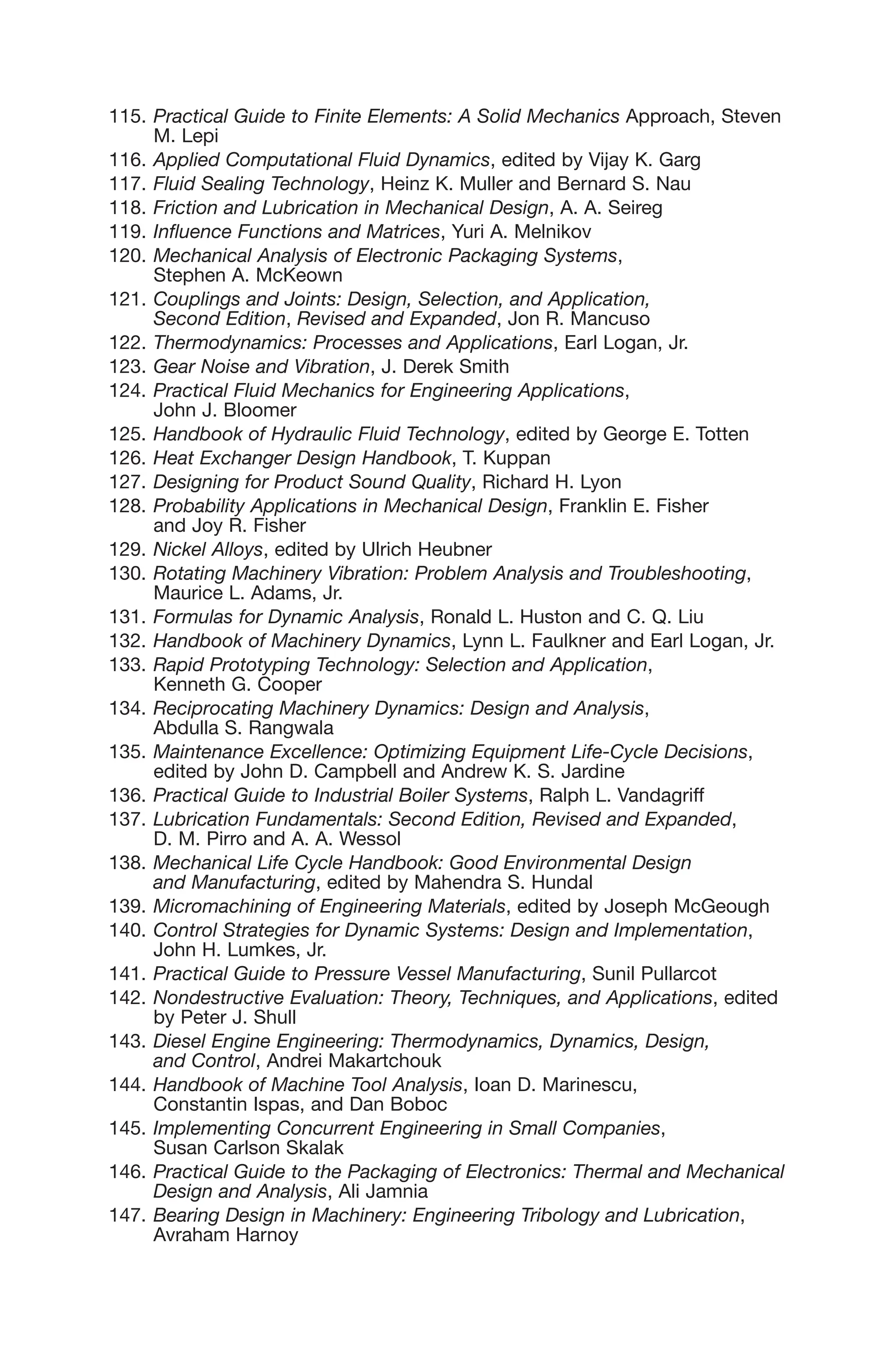 115. Practical Guide to Finite Elements: A Solid Mechanics Approach, Steven
M. Lepi
116. Applied Computational Fluid Dynamics, edited by Vijay K. Garg
117. Fluid Sealing Technology, Heinz K. Muller and Bernard S. Nau
118. Friction and Lubrication in Mechanical Design, A. A. Seireg
119. Influence Functions and Matrices, Yuri A. Melnikov
120. Mechanical Analysis of Electronic Packaging Systems,
Stephen A. McKeown
121. Couplings and Joints: Design, Selection, and Application,
Second Edition, Revised and Expanded, Jon R. Mancuso
122. Thermodynamics: Processes and Applications, Earl Logan, Jr.
123. Gear Noise and Vibration, J. Derek Smith
124. Practical Fluid Mechanics for Engineering Applications,
John J. Bloomer
125. Handbook of Hydraulic Fluid Technology, edited by George E. Totten
126. Heat Exchanger Design Handbook, T. Kuppan
127. Designing for Product Sound Quality, Richard H. Lyon
128. Probability Applications in Mechanical Design, Franklin E. Fisher
and Joy R. Fisher
129. Nickel Alloys, edited by Ulrich Heubner
130. Rotating Machinery Vibration: Problem Analysis and Troubleshooting,
Maurice L. Adams, Jr.
131. Formulas for Dynamic Analysis, Ronald L. Huston and C. Q. Liu
132. Handbook of Machinery Dynamics, Lynn L. Faulkner and Earl Logan, Jr.
133. Rapid Prototyping Technology: Selection and Application,
Kenneth G. Cooper
134. Reciprocating Machinery Dynamics: Design and Analysis,
Abdulla S. Rangwala
135. Maintenance Excellence: Optimizing Equipment Life-Cycle Decisions,
edited by John D. Campbell and Andrew K. S. Jardine
136. Practical Guide to Industrial Boiler Systems, Ralph L. Vandagriff
137. Lubrication Fundamentals: Second Edition, Revised and Expanded,
D. M. Pirro and A. A. Wessol
138. Mechanical Life Cycle Handbook: Good Environmental Design
and Manufacturing, edited by Mahendra S. Hundal
139. Micromachining of Engineering Materials, edited by Joseph McGeough
140. Control Strategies for Dynamic Systems: Design and Implementation,
John H. Lumkes, Jr.
141. Practical Guide to Pressure Vessel Manufacturing, Sunil Pullarcot
142. Nondestructive Evaluation: Theory, Techniques, and Applications, edited
by Peter J. Shull
143. Diesel Engine Engineering: Thermodynamics, Dynamics, Design,
and Control, Andrei Makartchouk
144. Handbook of Machine Tool Analysis, Ioan D. Marinescu,
Constantin Ispas, and Dan Boboc
145. Implementing Concurrent Engineering in Small Companies,
Susan Carlson Skalak
146. Practical Guide to the Packaging of Electronics: Thermal and Mechanical
Design and Analysis, Ali Jamnia
147. Bearing Design in Machinery: Engineering Tribology and Lubrication,
Avraham Harnoy
 
