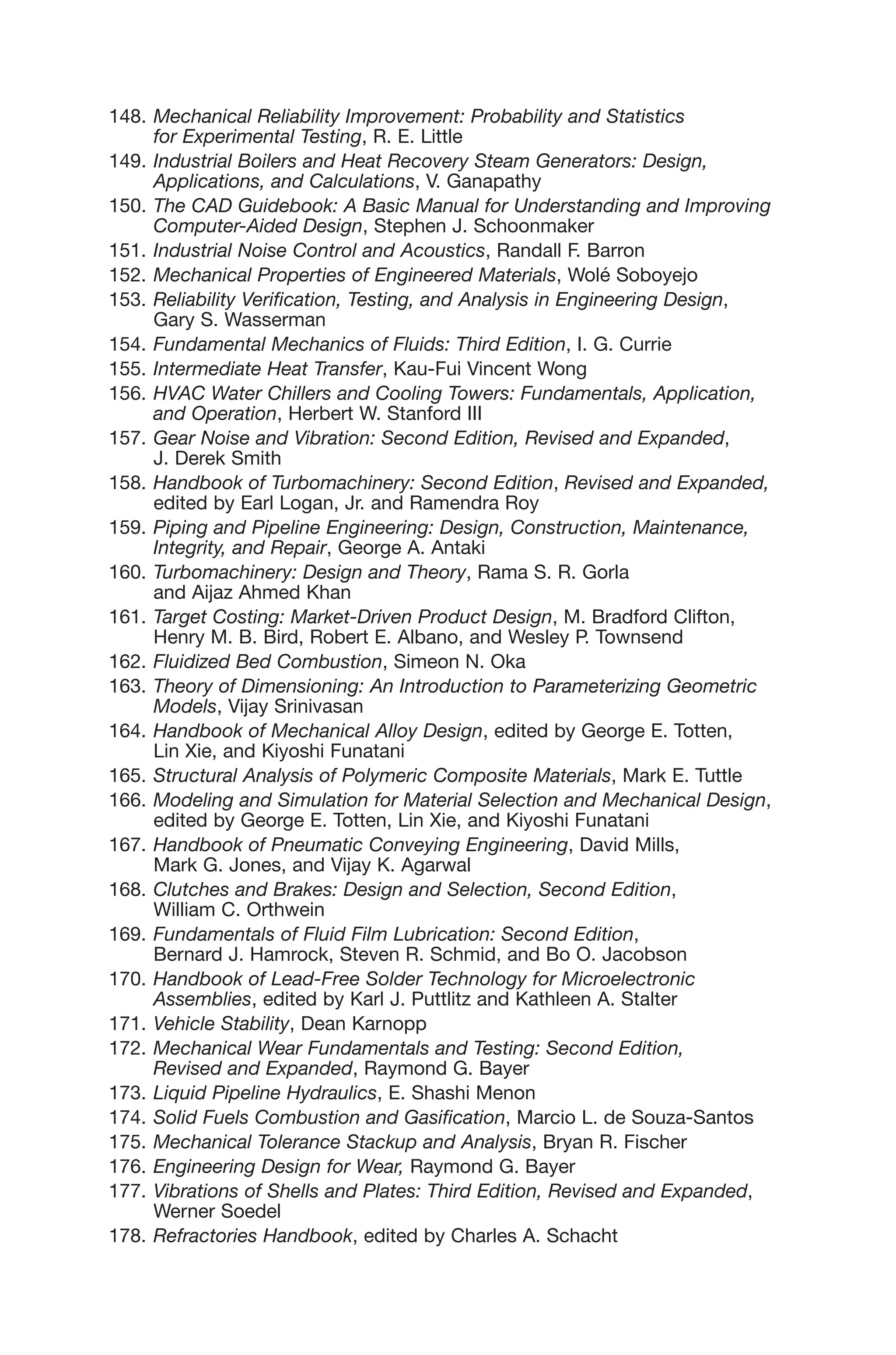 148. Mechanical Reliability Improvement: Probability and Statistics
for Experimental Testing, R. E. Little
149. Industrial Boilers and Heat Recovery Steam Generators: Design,
Applications, and Calculations, V. Ganapathy
150. The CAD Guidebook: A Basic Manual for Understanding and Improving
Computer-Aided Design, Stephen J. Schoonmaker
151. Industrial Noise Control and Acoustics, Randall F. Barron
152. Mechanical Properties of Engineered Materials, Wolé Soboyejo
153. Reliability Verification, Testing, and Analysis in Engineering Design,
Gary S. Wasserman
154. Fundamental Mechanics of Fluids: Third Edition, I. G. Currie
155. Intermediate Heat Transfer, Kau-Fui Vincent Wong
156. HVAC Water Chillers and Cooling Towers: Fundamentals, Application,
and Operation, Herbert W. Stanford III
157. Gear Noise and Vibration: Second Edition, Revised and Expanded,
J. Derek Smith
158. Handbook of Turbomachinery: Second Edition, Revised and Expanded,
edited by Earl Logan, Jr. and Ramendra Roy
159. Piping and Pipeline Engineering: Design, Construction, Maintenance,
Integrity, and Repair, George A. Antaki
160. Turbomachinery: Design and Theory, Rama S. R. Gorla
and Aijaz Ahmed Khan
161. Target Costing: Market-Driven Product Design, M. Bradford Clifton,
Henry M. B. Bird, Robert E. Albano, and Wesley P. Townsend
162. Fluidized Bed Combustion, Simeon N. Oka
163. Theory of Dimensioning: An Introduction to Parameterizing Geometric
Models, Vijay Srinivasan
164. Handbook of Mechanical Alloy Design, edited by George E. Totten,
Lin Xie, and Kiyoshi Funatani
165. Structural Analysis of Polymeric Composite Materials, Mark E. Tuttle
166. Modeling and Simulation for Material Selection and Mechanical Design,
edited by George E. Totten, Lin Xie, and Kiyoshi Funatani
167. Handbook of Pneumatic Conveying Engineering, David Mills,
Mark G. Jones, and Vijay K. Agarwal
168. Clutches and Brakes: Design and Selection, Second Edition,
William C. Orthwein
169. Fundamentals of Fluid Film Lubrication: Second Edition,
Bernard J. Hamrock, Steven R. Schmid, and Bo O. Jacobson
170. Handbook of Lead-Free Solder Technology for Microelectronic
Assemblies, edited by Karl J. Puttlitz and Kathleen A. Stalter
171. Vehicle Stability, Dean Karnopp
172. Mechanical Wear Fundamentals and Testing: Second Edition,
Revised and Expanded, Raymond G. Bayer
173. Liquid Pipeline Hydraulics, E. Shashi Menon
174. Solid Fuels Combustion and Gasification, Marcio L. de Souza-Santos
175. Mechanical Tolerance Stackup and Analysis, Bryan R. Fischer
176. Engineering Design for Wear, Raymond G. Bayer
177. Vibrations of Shells and Plates: Third Edition, Revised and Expanded,
Werner Soedel
178. Refractories Handbook, edited by Charles A. Schacht
 