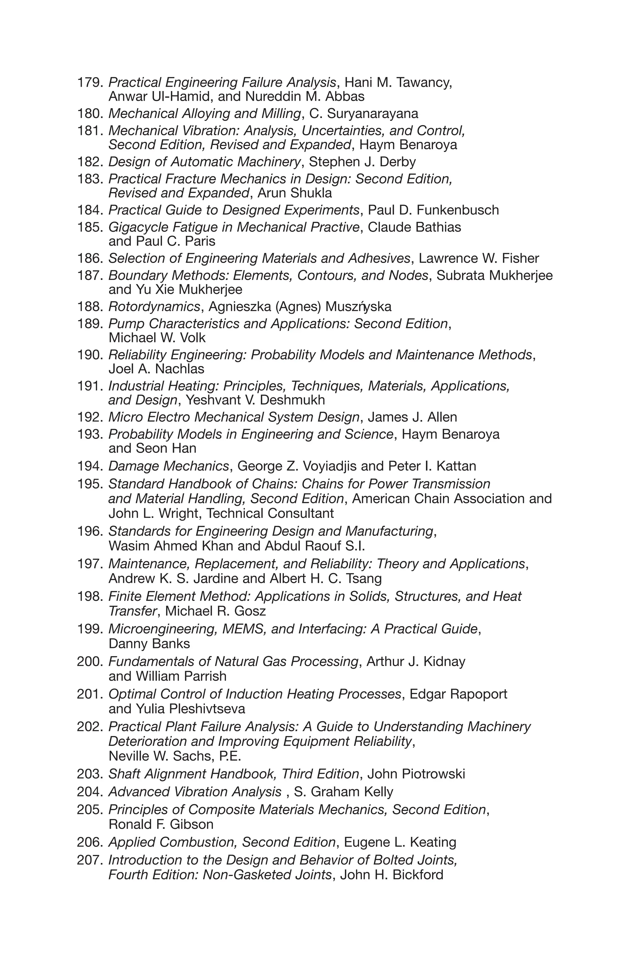 179. Practical Engineering Failure Analysis, Hani M. Tawancy,
Anwar Ul-Hamid, and Nureddin M. Abbas
180. Mechanical Alloying and Milling, C. Suryanarayana
181. Mechanical Vibration: Analysis, Uncertainties, and Control,
Second Edition, Revised and Expanded, Haym Benaroya
182. Design of Automatic Machinery, Stephen J. Derby
183. Practical Fracture Mechanics in Design: Second Edition,
Revised and Expanded, Arun Shukla
184. Practical Guide to Designed Experiments, Paul D. Funkenbusch
185. Gigacycle Fatigue in Mechanical Practive, Claude Bathias
and Paul C. Paris
186. Selection of Engineering Materials and Adhesives, Lawrence W. Fisher
187. Boundary Methods: Elements, Contours, and Nodes, Subrata Mukherjee
and Yu Xie Mukherjee
188. Rotordynamics, Agnieszka (Agnes) Muszńyska
189. Pump Characteristics and Applications: Second Edition,
Michael W. Volk
190. Reliability Engineering: Probability Models and Maintenance Methods,
Joel A. Nachlas
191. Industrial Heating: Principles, Techniques, Materials, Applications,
and Design, Yeshvant V. Deshmukh
192. Micro Electro Mechanical System Design, James J. Allen
193. Probability Models in Engineering and Science, Haym Benaroya
and Seon Han
194. Damage Mechanics, George Z. Voyiadjis and Peter I. Kattan
195. Standard Handbook of Chains: Chains for Power Transmission
and Material Handling, Second Edition, American Chain Association and
John L. Wright, Technical Consultant
196. Standards for Engineering Design and Manufacturing,
Wasim Ahmed Khan and Abdul Raouf S.I.
197. Maintenance, Replacement, and Reliability: Theory and Applications,
Andrew K. S. Jardine and Albert H. C. Tsang
198. Finite Element Method: Applications in Solids, Structures, and Heat
Transfer, Michael R. Gosz
199. Microengineering, MEMS, and Interfacing: A Practical Guide,
Danny Banks
200. Fundamentals of Natural Gas Processing, Arthur J. Kidnay
and William Parrish
201. Optimal Control of Induction Heating Processes, Edgar Rapoport
and Yulia Pleshivtseva
202. Practical Plant Failure Analysis: A Guide to Understanding Machinery
Deterioration and Improving Equipment Reliability,
Neville W. Sachs, P.E.
203. Shaft Alignment Handbook, Third Edition, John Piotrowski
204. Advanced Vibration Analysis , S. Graham Kelly
205. Principles of Composite Materials Mechanics, Second Edition,
Ronald F. Gibson
206. Applied Combustion, Second Edition, Eugene L. Keating
207. Introduction to the Design and Behavior of Bolted Joints,
Fourth Edition: Non-Gasketed Joints, John H. Bickford
 