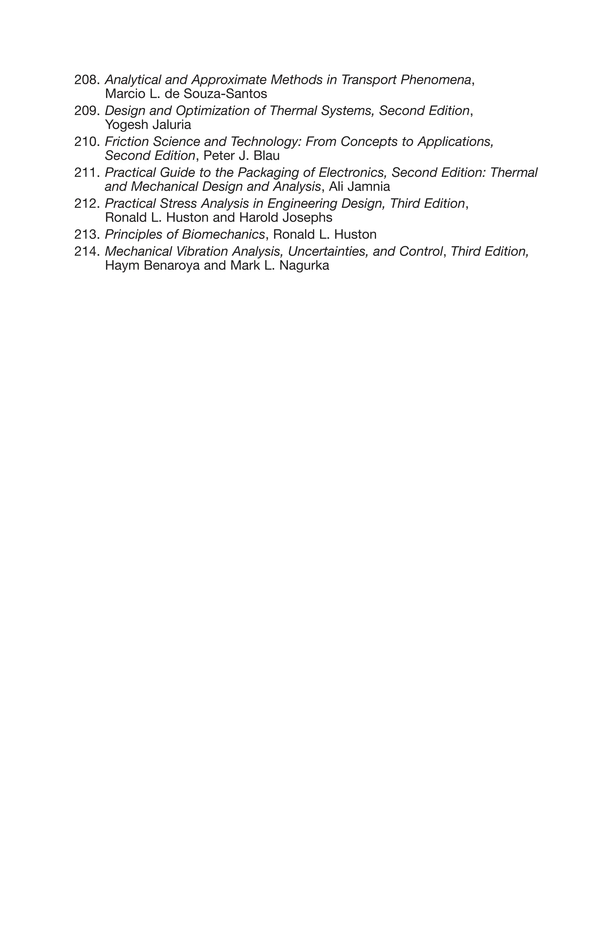 208. Analytical and Approximate Methods in Transport Phenomena,
Marcio L. de Souza-Santos
209. Design and Optimization of Thermal Systems, Second Edition,
Yogesh Jaluria
210. Friction Science and Technology: From Concepts to Applications,
Second Edition, Peter J. Blau
211. Practical Guide to the Packaging of Electronics, Second Edition: Thermal
and Mechanical Design and Analysis, Ali Jamnia
212. Practical Stress Analysis in Engineering Design, Third Edition,
Ronald L. Huston and Harold Josephs
213. Principles of Biomechanics, Ronald L. Huston
214. Mechanical Vibration Analysis, Uncertainties, and Control, Third Edition,
Haym Benaroya and Mark L. Nagurka
 