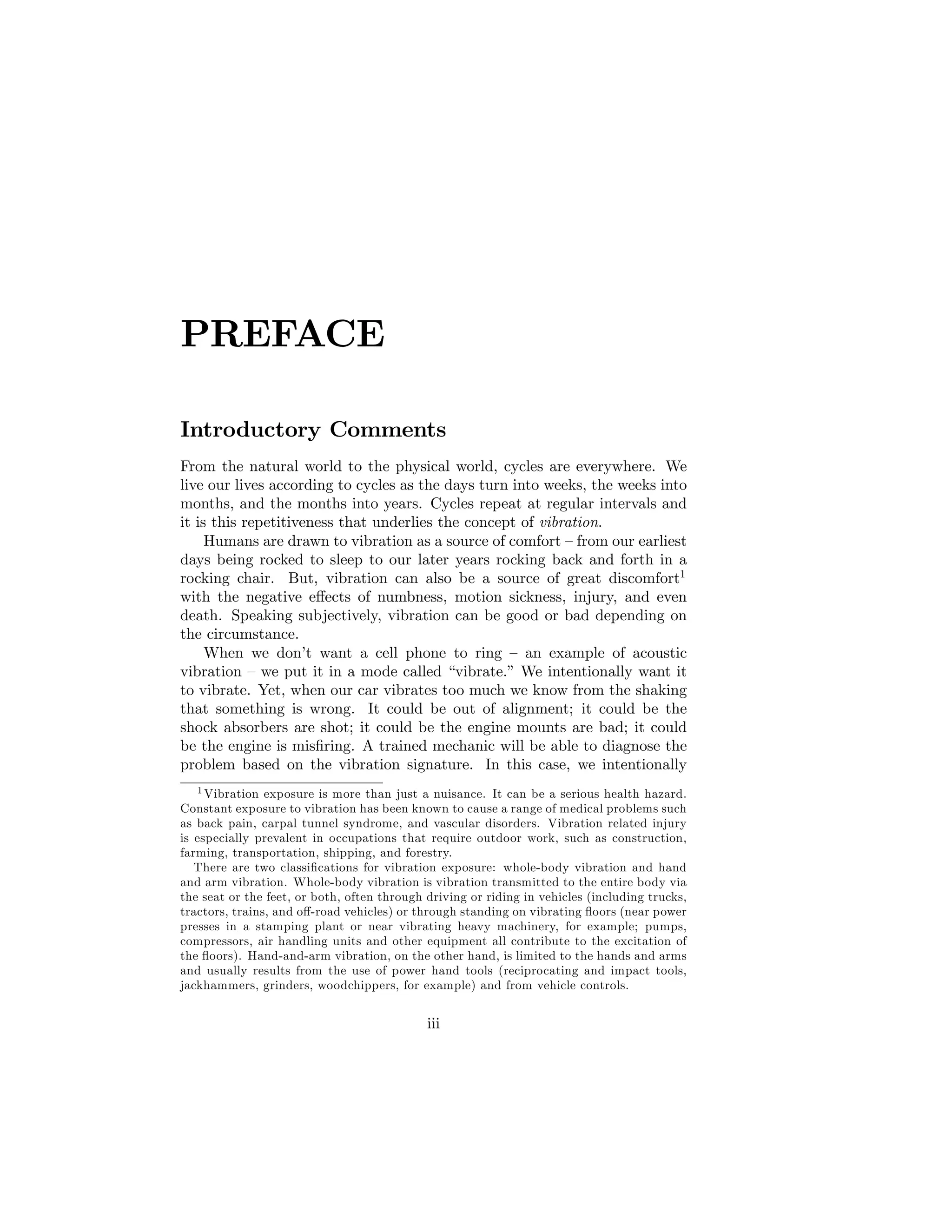 PREFACE
Introductory Comments
From the natural world to the physical world, cycles are everywhere. We
live our lives according to cycles as the days turn into weeks, the weeks into
months, and the months into years. Cycles repeat at regular intervals and
it is this repetitiveness that underlies the concept of vibration.
Humans are drawn to vibration as a source of comfort –from our earliest
days being rocked to sleep to our later years rocking back and forth in a
rocking chair. But, vibration can also be a source of great discomfort1
with the negative e¤ects of numbness, motion sickness, injury, and even
death. Speaking subjectively, vibration can be good or bad depending on
the circumstance.
When we don’
t want a cell phone to ring – an example of acoustic
vibration –we put it in a mode called “vibrate.”We intentionally want it
to vibrate. Yet, when our car vibrates too much we know from the shaking
that something is wrong. It could be out of alignment; it could be the
shock absorbers are shot; it could be the engine mounts are bad; it could
be the engine is mis…ring. A trained mechanic will be able to diagnose the
problem based on the vibration signature. In this case, we intentionally
1 Vibration exposure is more than just a nuisance. It can be a serious health hazard.
Constant exposure to vibration has been known to cause a range of medical problems such
as back pain, carpal tunnel syndrome, and vascular disorders. Vibration related injury
is especially prevalent in occupations that require outdoor work, such as construction,
farming, transportation, shipping, and forestry.
There are two classi…cations for vibration exposure: whole-body vibration and hand
and arm vibration. Whole-body vibration is vibration transmitted to the entire body via
the seat or the feet, or both, often through driving or riding in vehicles (including trucks,
tractors, trains, and o¤-road vehicles) or through standing on vibrating ‡oors (near power
presses in a stamping plant or near vibrating heavy machinery, for example; pumps,
compressors, air handling units and other equipment all contribute to the excitation of
the ‡oors). Hand-and-arm vibration, on the other hand, is limited to the hands and arms
and usually results from the use of power hand tools (reciprocating and impact tools,
jackhammers, grinders, woodchippers, for example) and from vehicle controls.
iii
 