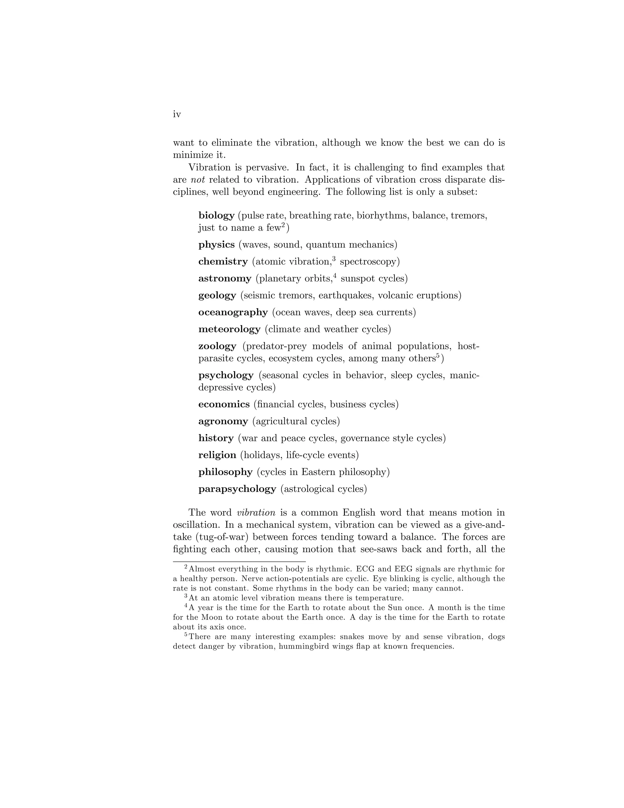 iv
want to eliminate the vibration, although we know the best we can do is
minimize it.
Vibration is pervasive. In fact, it is challenging to …nd examples that
are not related to vibration. Applications of vibration cross disparate dis-
ciplines, well beyond engineering. The following list is only a subset:
biology (pulse rate, breathing rate, biorhythms, balance, tremors,
just to name a few2
)
physics (waves, sound, quantum mechanics)
chemistry (atomic vibration,3
spectroscopy)
astronomy (planetary orbits,4
sunspot cycles)
geology (seismic tremors, earthquakes, volcanic eruptions)
oceanography (ocean waves, deep sea currents)
meteorology (climate and weather cycles)
zoology (predator-prey models of animal populations, host-
parasite cycles, ecosystem cycles, among many others5
)
psychology (seasonal cycles in behavior, sleep cycles, manic-
depressive cycles)
economics (…nancial cycles, business cycles)
agronomy (agricultural cycles)
history (war and peace cycles, governance style cycles)
religion (holidays, life-cycle events)
philosophy (cycles in Eastern philosophy)
parapsychology (astrological cycles)
The word vibration is a common English word that means motion in
oscillation. In a mechanical system, vibration can be viewed as a give-and-
take (tug-of-war) between forces tending toward a balance. The forces are
…ghting each other, causing motion that see-saws back and forth, all the
2 Almost everything in the body is rhythmic. ECG and EEG signals are rhythmic for
a healthy person. Nerve action-potentials are cyclic. Eye blinking is cyclic, although the
rate is not constant. Some rhythms in the body can be varied; many cannot.
3 At an atomic level vibration means there is temperature.
4 A year is the time for the Earth to rotate about the Sun once. A month is the time
for the Moon to rotate about the Earth once. A day is the time for the Earth to rotate
about its axis once.
5 There are many interesting examples: snakes move by and sense vibration, dogs
detect danger by vibration, hummingbird wings ‡ap at known frequencies.
 