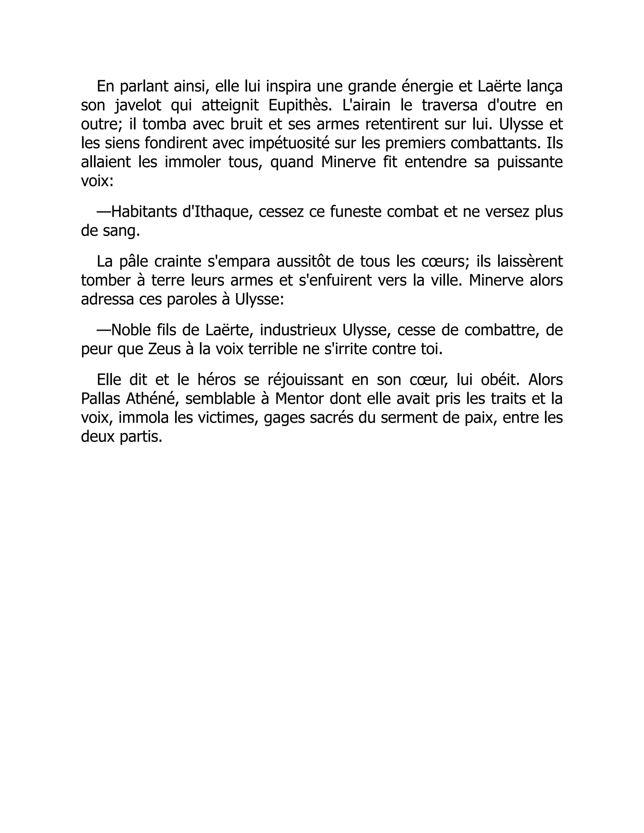 En parlant ainsi, elle lui inspira une grande énergie et Laërte lança
son javelot qui atteignit Eupithès. L'airain le traversa d'outre en
outre; il tomba avec bruit et ses armes retentirent sur lui. Ulysse et
les siens fondirent avec impétuosité sur les premiers combattants. Ils
allaient les immoler tous, quand Minerve fit entendre sa puissante
voix:
—Habitants d'Ithaque, cessez ce funeste combat et ne versez plus
de sang.
La pâle crainte s'empara aussitôt de tous les cœurs; ils laissèrent
tomber à terre leurs armes et s'enfuirent vers la ville. Minerve alors
adressa ces paroles à Ulysse:
—Noble fils de Laërte, industrieux Ulysse, cesse de combattre, de
peur que Zeus à la voix terrible ne s'irrite contre toi.
Elle dit et le héros se réjouissant en son cœur, lui obéit. Alors
Pallas Athéné, semblable à Mentor dont elle avait pris les traits et la
voix, immola les victimes, gages sacrés du serment de paix, entre les
deux partis.
 