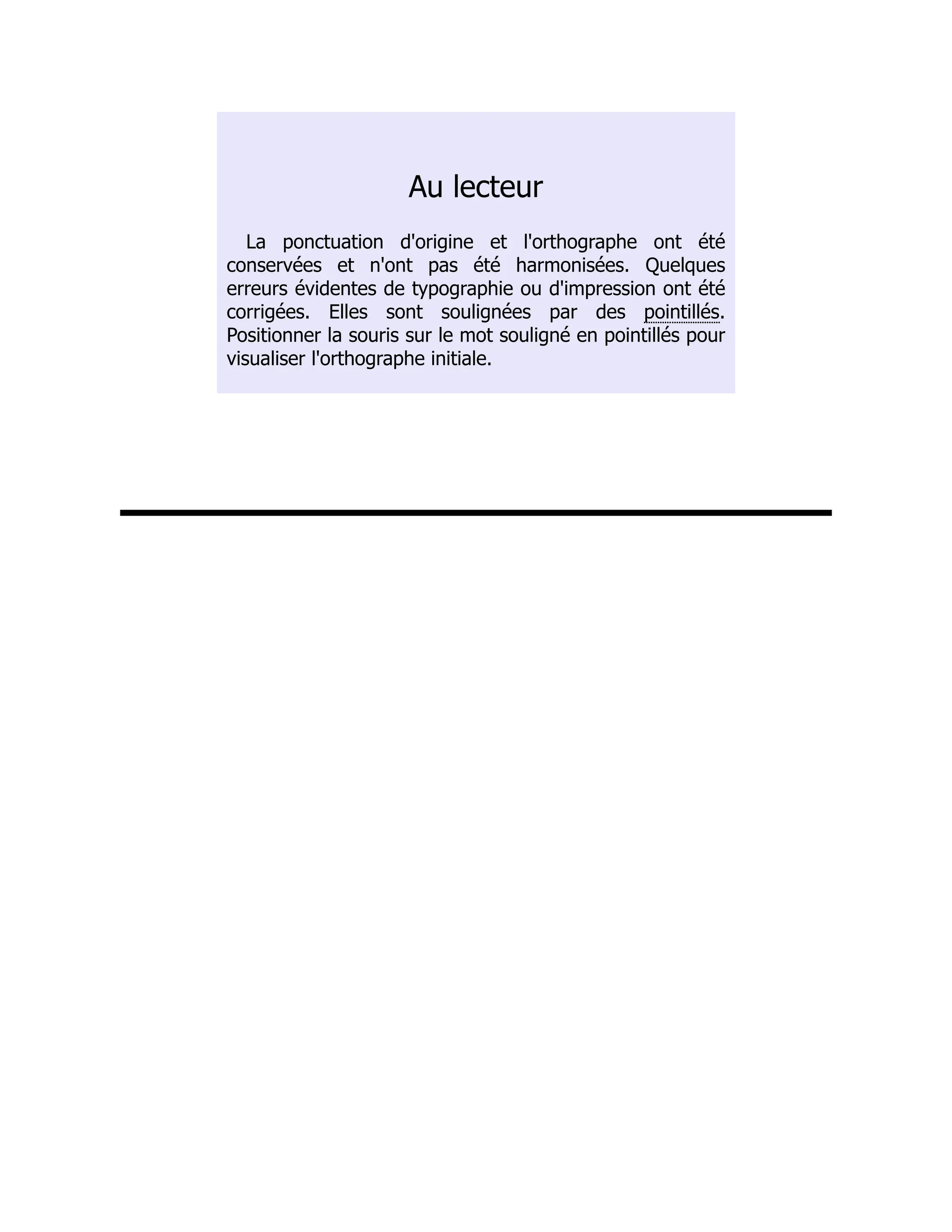 Au lecteur
La ponctuation d'origine et l'orthographe ont été
conservées et n'ont pas été harmonisées. Quelques
erreurs évidentes de typographie ou d'impression ont été
corrigées. Elles sont soulignées par des pointillés.
Positionner la souris sur le mot souligné en pointillés pour
visualiser l'orthographe initiale.
 