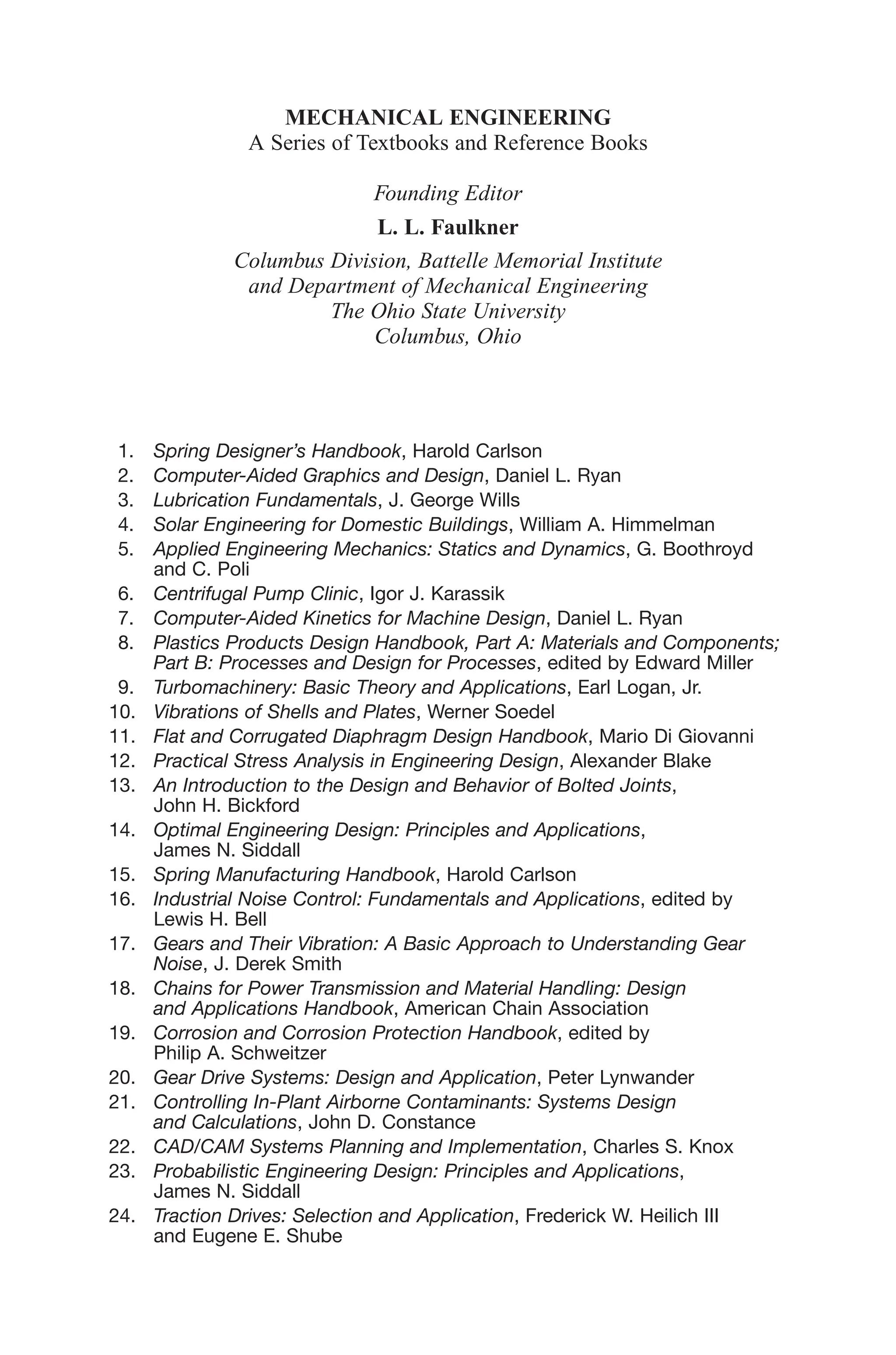 MECHANICAL ENGINEERING
A Series of Textbooks and Reference Books
Founding Editor
L. L. Faulkner
Columbus Division, Battelle Memorial Institute
and Department of Mechanical Engineering
The Ohio State University
Columbus, Ohio
1. Spring Designer’s Handbook, Harold Carlson
2. Computer-Aided Graphics and Design, Daniel L. Ryan
3. Lubrication Fundamentals, J. George Wills
4. Solar Engineering for Domestic Buildings, William A. Himmelman
5. Applied Engineering Mechanics: Statics and Dynamics, G. Boothroyd
and C. Poli
6. Centrifugal Pump Clinic, Igor J. Karassik
7. Computer-Aided Kinetics for Machine Design, Daniel L. Ryan
8. Plastics Products Design Handbook, Part A: Materials and Components;
Part B: Processes and Design for Processes, edited by Edward Miller
9. Turbomachinery: Basic Theory and Applications, Earl Logan, Jr.
10. Vibrations of Shells and Plates, Werner Soedel
11. Flat and Corrugated Diaphragm Design Handbook, Mario Di Giovanni
12. Practical Stress Analysis in Engineering Design, Alexander Blake
13. An Introduction to the Design and Behavior of Bolted Joints,
John H. Bickford
14. Optimal Engineering Design: Principles and Applications,
James N. Siddall
15. Spring Manufacturing Handbook, Harold Carlson
16. Industrial Noise Control: Fundamentals and Applications, edited by
Lewis H. Bell
17. Gears and Their Vibration: A Basic Approach to Understanding Gear
Noise, J. Derek Smith
18. Chains for Power Transmission and Material Handling: Design
and Applications Handbook, American Chain Association
19. Corrosion and Corrosion Protection Handbook, edited by
Philip A. Schweitzer
20. Gear Drive Systems: Design and Application, Peter Lynwander
21. Controlling In-Plant Airborne Contaminants: Systems Design
and Calculations, John D. Constance
22. CAD/CAM Systems Planning and Implementation, Charles S. Knox
23. Probabilistic Engineering Design: Principles and Applications,
James N. Siddall
24. Traction Drives: Selection and Application, Frederick W. Heilich III
and Eugene E. Shube
 
