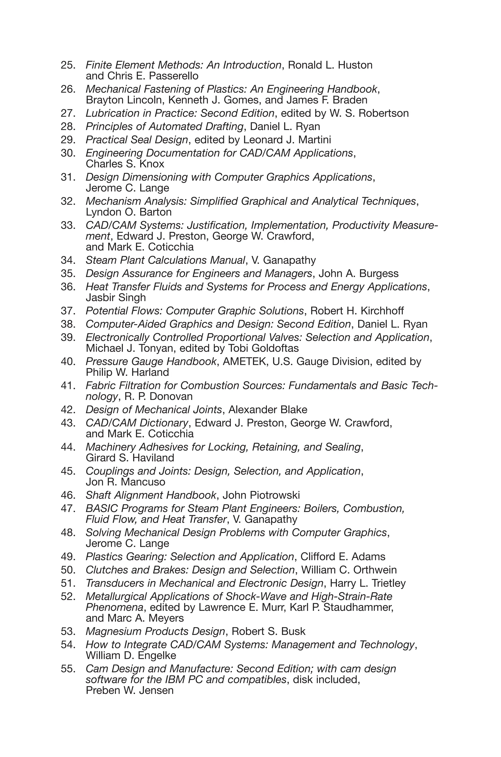 25. Finite Element Methods: An Introduction, Ronald L. Huston
and Chris E. Passerello
26. Mechanical Fastening of Plastics: An Engineering Handbook,
Brayton Lincoln, Kenneth J. Gomes, and James F. Braden
27. Lubrication in Practice: Second Edition, edited by W. S. Robertson
28. Principles of Automated Drafting, Daniel L. Ryan
29. Practical Seal Design, edited by Leonard J. Martini
30. Engineering Documentation for CAD/CAM Applications,
Charles S. Knox
31. Design Dimensioning with Computer Graphics Applications,
Jerome C. Lange
32. Mechanism Analysis: Simplified Graphical and Analytical Techniques,
Lyndon O. Barton
33. CAD/CAM Systems: Justification, Implementation, Productivity Measure-
ment, Edward J. Preston, George W. Crawford,
and Mark E. Coticchia
34. Steam Plant Calculations Manual, V. Ganapathy
35. Design Assurance for Engineers and Managers, John A. Burgess
36. Heat Transfer Fluids and Systems for Process and Energy Applications,
Jasbir Singh
37. Potential Flows: Computer Graphic Solutions, Robert H. Kirchhoff
38. Computer-Aided Graphics and Design: Second Edition, Daniel L. Ryan
39. Electronically Controlled Proportional Valves: Selection and Application,
Michael J. Tonyan, edited by Tobi Goldoftas
40. Pressure Gauge Handbook, AMETEK, U.S. Gauge Division, edited by
Philip W. Harland
41. Fabric Filtration for Combustion Sources: Fundamentals and Basic Tech-
nology, R. P. Donovan
42. Design of Mechanical Joints, Alexander Blake
43. CAD/CAM Dictionary, Edward J. Preston, George W. Crawford,
and Mark E. Coticchia
44. Machinery Adhesives for Locking, Retaining, and Sealing,
Girard S. Haviland
45. Couplings and Joints: Design, Selection, and Application,
Jon R. Mancuso
46. Shaft Alignment Handbook, John Piotrowski
47. BASIC Programs for Steam Plant Engineers: Boilers, Combustion,
Fluid Flow, and Heat Transfer, V. Ganapathy
48. Solving Mechanical Design Problems with Computer Graphics,
Jerome C. Lange
49. Plastics Gearing: Selection and Application, Clifford E. Adams
50. Clutches and Brakes: Design and Selection, William C. Orthwein
51. Transducers in Mechanical and Electronic Design, Harry L. Trietley
52. Metallurgical Applications of Shock-Wave and High-Strain-Rate
Phenomena, edited by Lawrence E. Murr, Karl P. Staudhammer,
and Marc A. Meyers
53. Magnesium Products Design, Robert S. Busk
54. How to Integrate CAD/CAM Systems: Management and Technology,
William D. Engelke
55. Cam Design and Manufacture: Second Edition; with cam design
software for the IBM PC and compatibles, disk included,
Preben W. Jensen
 