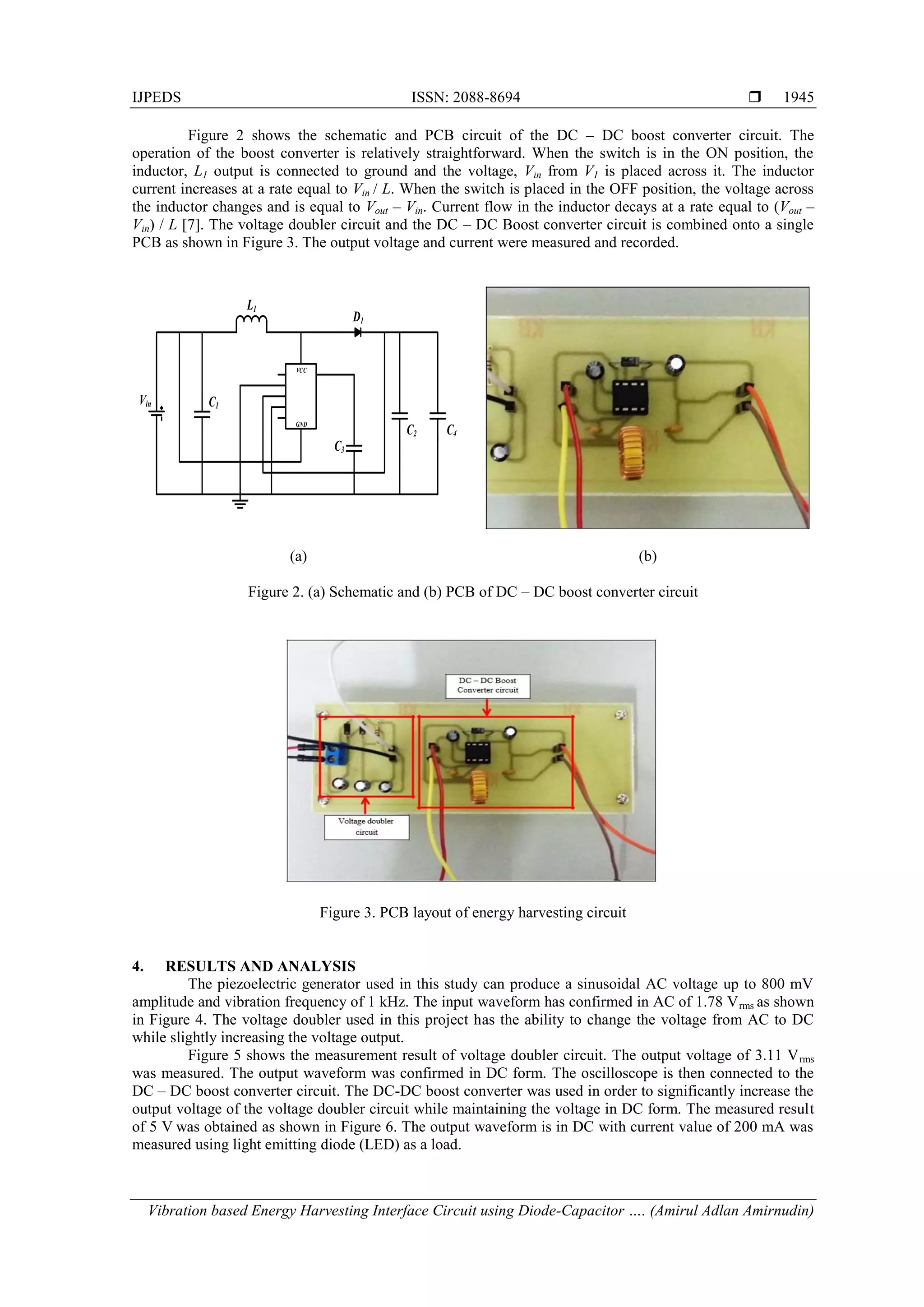 IJPEDS ISSN: 2088-8694 
Vibration based Energy Harvesting Interface Circuit using Diode-Capacitor …. (Amirul Adlan Amirnudin)
1945
Figure 2 shows the schematic and PCB circuit of the DC – DC boost converter circuit. The
operation of the boost converter is relatively straightforward. When the switch is in the ON position, the
inductor, L1 output is connected to ground and the voltage, Vin from V1 is placed across it. The inductor
current increases at a rate equal to Vin / L. When the switch is placed in the OFF position, the voltage across
the inductor changes and is equal to Vout – Vin. Current flow in the inductor decays at a rate equal to (Vout –
Vin) / L [7]. The voltage doubler circuit and the DC – DC Boost converter circuit is combined onto a single
PCB as shown in Figure 3. The output voltage and current were measured and recorded.
Vin
L1
C1
C3
C2 C4
D1
VCC
GND
(a) (b)
Figure 2. (a) Schematic and (b) PCB of DC – DC boost converter circuit
Figure 3. PCB layout of energy harvesting circuit
4. RESULTS AND ANALYSIS
The piezoelectric generator used in this study can produce a sinusoidal AC voltage up to 800 mV
amplitude and vibration frequency of 1 kHz. The input waveform has confirmed in AC of 1.78 Vrms as shown
in Figure 4. The voltage doubler used in this project has the ability to change the voltage from AC to DC
while slightly increasing the voltage output.
Figure 5 shows the measurement result of voltage doubler circuit. The output voltage of 3.11 Vrms
was measured. The output waveform was confirmed in DC form. The oscilloscope is then connected to the
DC – DC boost converter circuit. The DC-DC boost converter was used in order to significantly increase the
output voltage of the voltage doubler circuit while maintaining the voltage in DC form. The measured result
of 5 V was obtained as shown in Figure 6. The output waveform is in DC with current value of 200 mA was
measured using light emitting diode (LED) as a load.
 