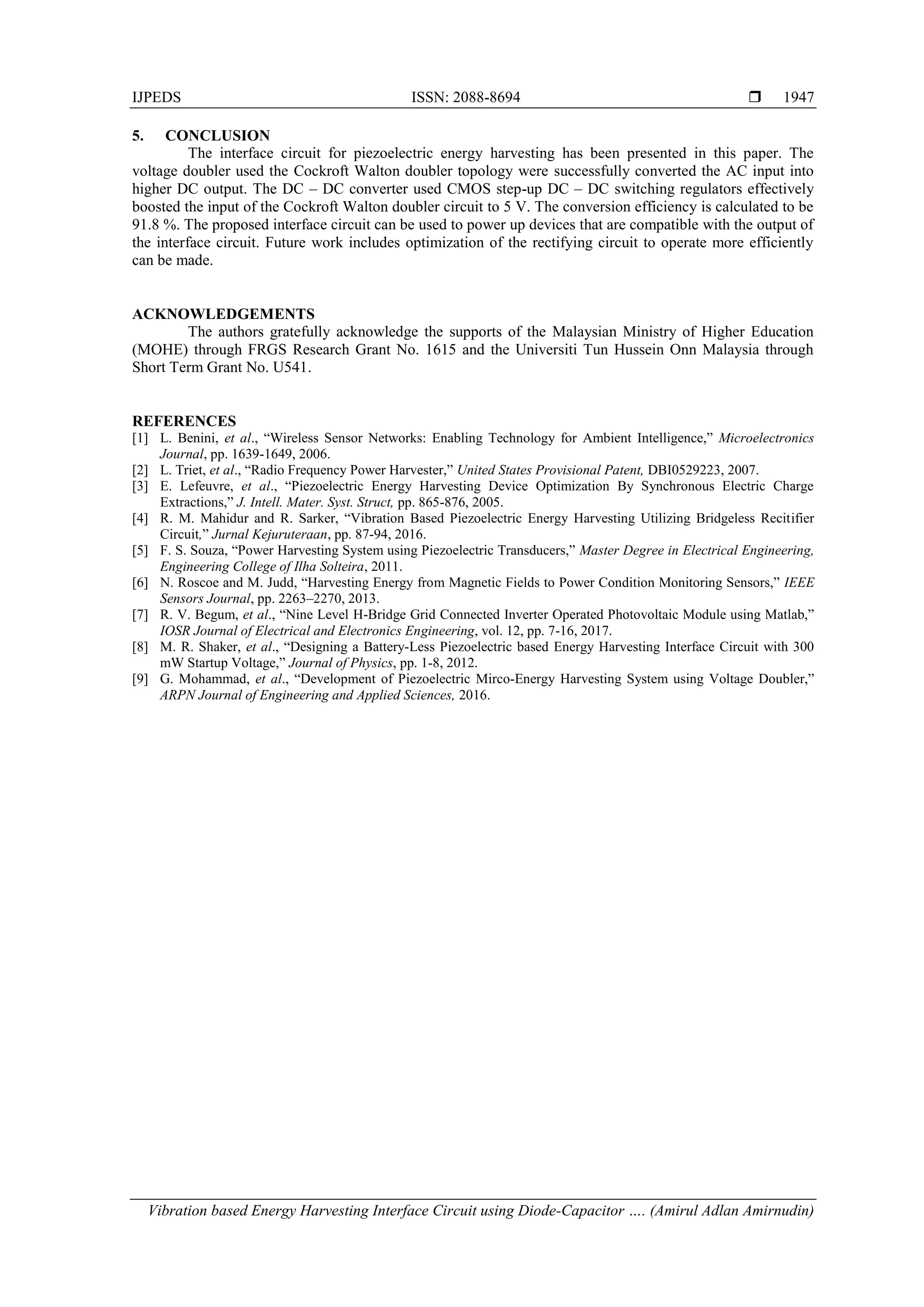 IJPEDS ISSN: 2088-8694 
Vibration based Energy Harvesting Interface Circuit using Diode-Capacitor …. (Amirul Adlan Amirnudin)
1947
5. CONCLUSION
The interface circuit for piezoelectric energy harvesting has been presented in this paper. The
voltage doubler used the Cockroft Walton doubler topology were successfully converted the AC input into
higher DC output. The DC – DC converter used CMOS step-up DC – DC switching regulators effectively
boosted the input of the Cockroft Walton doubler circuit to 5 V. The conversion efficiency is calculated to be
91.8 %. The proposed interface circuit can be used to power up devices that are compatible with the output of
the interface circuit. Future work includes optimization of the rectifying circuit to operate more efficiently
can be made.
ACKNOWLEDGEMENTS
The authors gratefully acknowledge the supports of the Malaysian Ministry of Higher Education
(MOHE) through FRGS Research Grant No. 1615 and the Universiti Tun Hussein Onn Malaysia through
Short Term Grant No. U541.
REFERENCES
[1] L. Benini, et al., “Wireless Sensor Networks: Enabling Technology for Ambient Intelligence,” Microelectronics
Journal, pp. 1639-1649, 2006.
[2] L. Triet, et al., “Radio Frequency Power Harvester,” United States Provisional Patent, DBI0529223, 2007.
[3] E. Lefeuvre, et al., “Piezoelectric Energy Harvesting Device Optimization By Synchronous Electric Charge
Extractions,” J. Intell. Mater. Syst. Struct, pp. 865-876, 2005.
[4] R. M. Mahidur and R. Sarker, “Vibration Based Piezoelectric Energy Harvesting Utilizing Bridgeless Recitifier
Circuit,” Jurnal Kejuruteraan, pp. 87-94, 2016.
[5] F. S. Souza, “Power Harvesting System using Piezoelectric Transducers,” Master Degree in Electrical Engineering,
Engineering College of Ilha Solteira, 2011.
[6] N. Roscoe and M. Judd, “Harvesting Energy from Magnetic Fields to Power Condition Monitoring Sensors,” IEEE
Sensors Journal, pp. 2263–2270, 2013.
[7] R. V. Begum, et al., “Nine Level H-Bridge Grid Connected Inverter Operated Photovoltaic Module using Matlab,”
IOSR Journal of Electrical and Electronics Engineering, vol. 12, pp. 7-16, 2017.
[8] M. R. Shaker, et al., “Designing a Battery-Less Piezoelectric based Energy Harvesting Interface Circuit with 300
mW Startup Voltage,” Journal of Physics, pp. 1-8, 2012.
[9] G. Mohammad, et al., “Development of Piezoelectric Mirco-Energy Harvesting System using Voltage Doubler,”
ARPN Journal of Engineering and Applied Sciences, 2016.
 