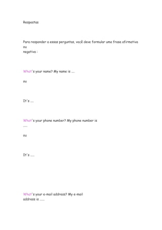 Respostas




Para responder a essas perguntas, você deve formular uma frase afirmativa
ou
negativa :




What's your name? My name is ....


ou




It's ....




What's your phone number? My phone number is
.....


ou




It's .....




What's your e-mail address? My e-mail
address is ......
 