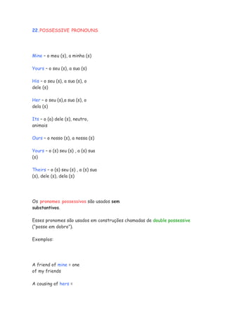 22.POSSESSIVE PRONOUNS




Mine – o meu (s), a minha (s)

Yours – o seu (s), a sua (s)

His – o seu (s), a sua (s), o
dele (s)

Her – o seu (s),a sua (s), o
dela (s)

Its – o (a) dele (s), neutro,
animais

Ours – o nosso (s), a nossa (s)

Yours – o (s) seu (s) , a (s) sua
(s)

Theirs – o (s) seu (s) , a (s) sua
(s), dele (s), dela (s)




Os pronomes possessivos são usados sem
substantivos.

Esses pronomes são usados em construções chamadas de double possessive
(“posse em dobro”).

Exemplos:




A friend of mine = one
of my friends

A cousing of hers =
 