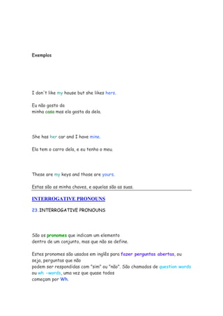 Exemplos




I don't like my house but she likes hers.

Eu não gosto da
minha casa mas ela gosta da dela.




She has her car and I have mine.

Ela tem o carro dela, e eu tenho o meu.




These are my keys and those are yours.

Estas são as minha chaves, e aquelas são as suas.

INTERROGATIVE PRONOUNS

23.INTERROGATIVE PRONOUNS




São os pronomes que indicam um elemento
dentro de um conjunto, mas que não se define.

Estes pronomes são usados em inglês para fazer perguntas abertas, ou
seja, perguntas que não
podem ser respondidas com "sim" ou "não". São chamados de question words
ou wh -words, uma vez que quase todos
começam por Wh.
 