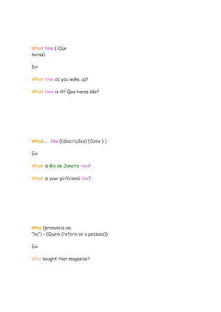What time ( Que
horas)

Ex:

What time do you wake up?

What time is it? Que horas são?




What....like ((descrições) (Como ) )

Ex:

What is Rio de Janeiro like?

What is your girlfriend like?




Who (pronuncia-se
“hu”) – (Quem (refere-se a pessoas))

Ex:

Who bought that magazine?
 