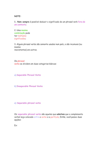 NOTE:

1. Nem sempre é possível deduzir o significado de um phrasal verb fora de
um contexto;

2. Uma mesma
combinação pode
ter múltiplos
significados;

3. Alguns phrasal verbs são somente usados num país, e são incomuns (ou
mesmo
inexistentes) em outros.




Os phrasal
verbs se dividem em duas categorias básicas:




a) Separable Phrasal Verbs




b) Inseparable Phrasal Verbs




a) Separable phrasal verbs




Os separable phrasal verbs são aqueles que admitem que o complemento
verbal seja colocado entre o verbo e a partícula. Então, você possui duas
opções:

Ex:
 