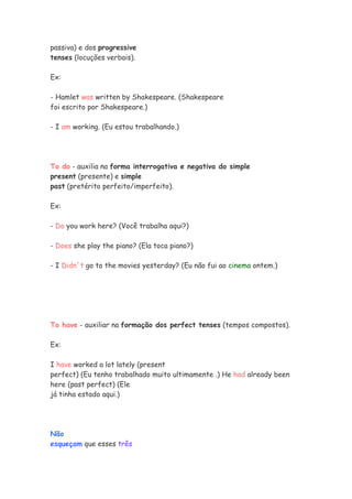 passiva) e dos progressive
tenses (locuções verbais).

Ex:

- Hamlet was written by Shakespeare. (Shakespeare
foi escrito por Shakespeare.)

- I am working. (Eu estou trabalhando.)




To do - auxilia na forma interrogativa e negativa do simple
present (presente) e simple
past (pretérito perfeito/imperfeito).

Ex:

- Do you work here? (Você trabalha aqui?)

- Does she play the piano? (Ela toca piano?)

- I Didn´t go to the movies yesterday? (Eu não fui ao cinema ontem.)




To have - auxiliar na formação dos perfect tenses (tempos compostos).

Ex:

I have worked a lot lately (present
perfect) (Eu tenho trabalhado muito ultimamente .) He had already been
here (past perfect) (Ele
já tinha estado aqui.)




Não
esqueçam que esses três
 