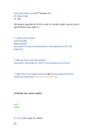 marcas de número (-s de 3ª pessoa) nem
de tempo (-ing
ou -ed);

são sempre seguidos de infinitivo sem to, excepto ought, que por isso é
apresentado como ought to;




2. Como outros verbos
auxiliares (do,
have), passam
para antes do sujeito nas perguntas e são seguidos de "not" nas
negativas;




3. Na sua maioria não têm passado,
mas podem, eles próprios, referir-se ao presente e ao futuro;




4. Há verbos com função modal que não são propriamente verbos
modais em absoluto (need, have to, be able to).




Utilização dos verbos modais:




can /
could




1. ability (ser capaz de, saber)

Ex:
 